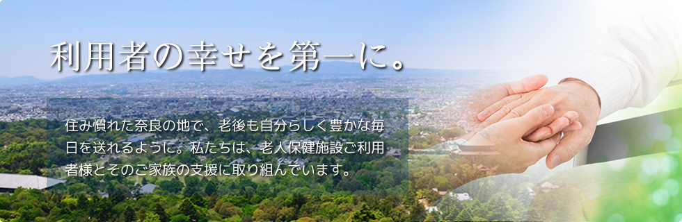 利用者の幸せを第一に。住み慣れた奈良の地で、老後も自分らしく豊かな毎日を送れるように。私たちは、老人保健施設ご利用者様とそのご家族の支援に取り組んでいます。